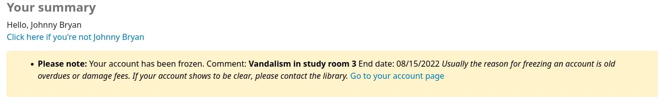 Message in the patron's account that says 'Please note: Your account has been frozen. Comment: Vandalism in study room 3 End date: 08/15/2022 Usually the reason for freezing an account is old overdues or damage fees. If your account shows to be clear, please contact the library. Go to your account page'