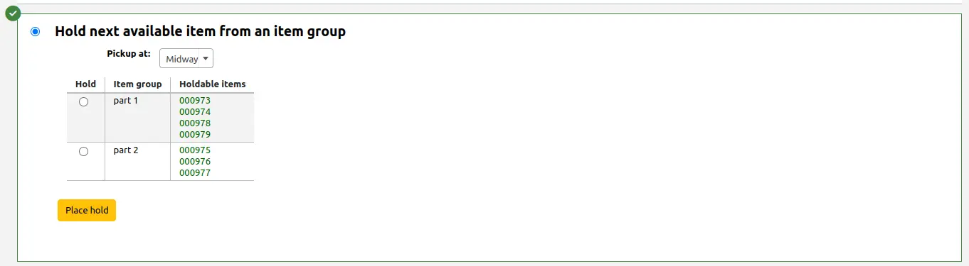 Section of the hold form to place a hold on the next available item from an item group. The section is selected and is highlighted in green with a green checkmark in the top left corner. The is a Pickup at field, followed by an item group table where the first column contains the selection radio button, the second column contains the item group name, and the third column contains barcodes for the holdable items in that group. The table is followed by a yellow Place hold button